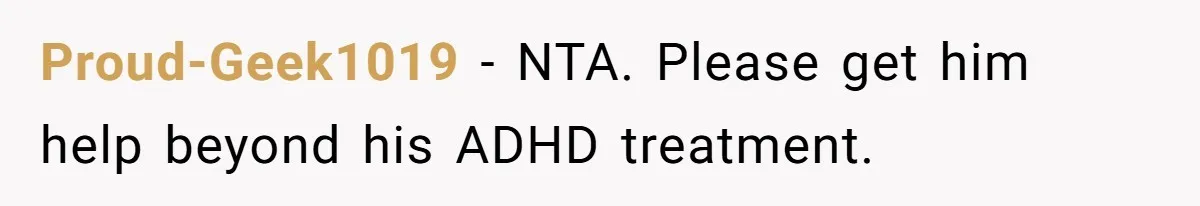 His Son Was Diagnosed With ADHD, but He Says His Wife Started Using It to Excuse Dangerous Behavior Proud-Geek1019 − NTA. Please get him help beyond his ADHD treatment.