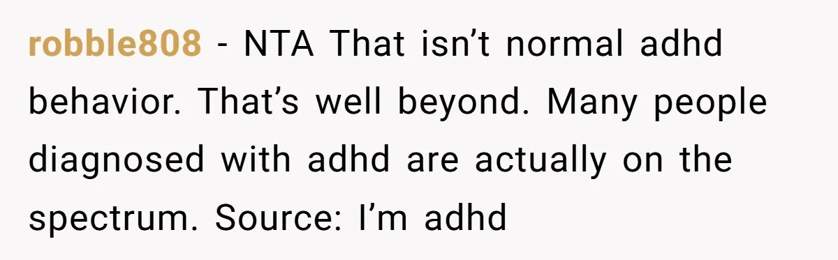 His Son Was Diagnosed With ADHD, but He Says His Wife Started Using It to Excuse Dangerous Behavior robble808 − NTA That isn’t normal adhd behavior. That’s well beyond. Many people diagnosed with adhd are actually on the spectrum. Source: I’m adhd