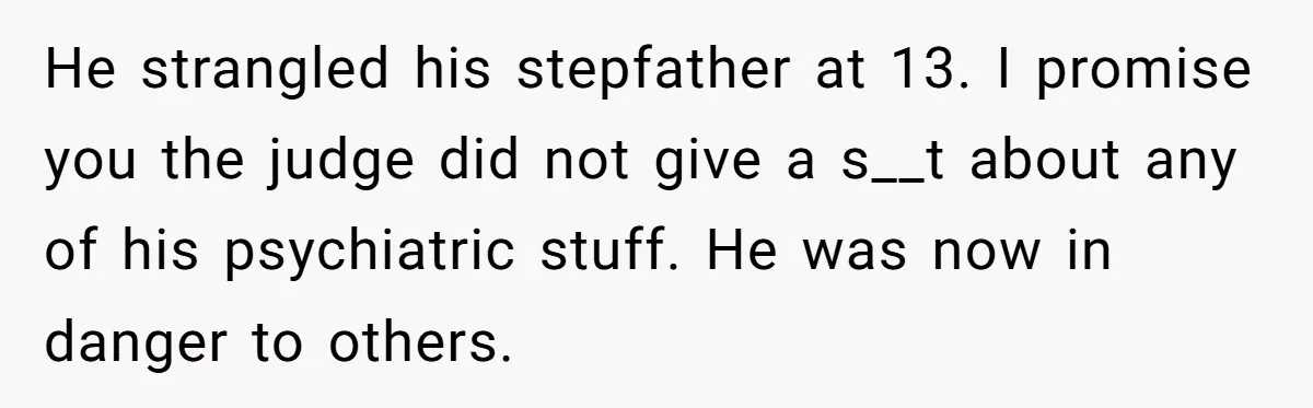His Son Was Diagnosed With ADHD, but He Says His Wife Started Using It to Excuse Dangerous Behavior He strangled his stepfather at 13. I promise you the judge did not give a s__t about any of his psychiatric stuff. He was now in danger to others.