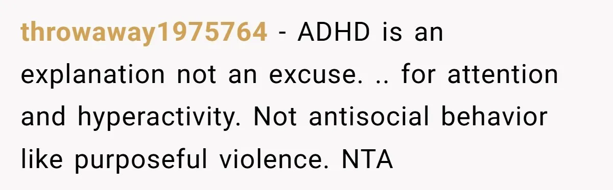 His Son Was Diagnosed With ADHD, but He Says His Wife Started Using It to Excuse Dangerous Behavior throwaway1975764 − ADHD is an explanation not an excuse. .. for attention and hyperactivity. Not antisocial behavior like purposeful violence. NTA