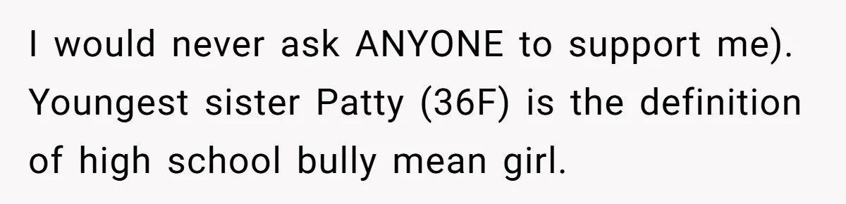 She Refuses to Attend Family Gatherings With Her Husband’s Toxic Sisters and Says She Doesn’t Care About Their Kids I would never ask ANYONE to support me). Youngest sister Patty (36F) is the definition of high school bully mean girl.