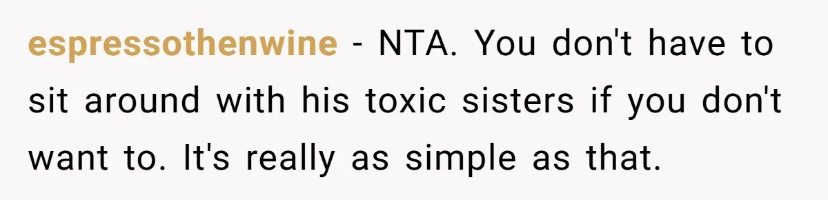 She Refuses to Attend Family Gatherings With Her Husband’s Toxic Sisters and Says She Doesn’t Care About Their Kids espressothenwine − NTA. You don't have to sit around with his toxic sisters if you don't want to. It's really as simple as that.
