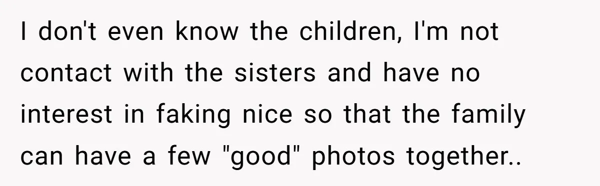 She Refuses to Attend Family Gatherings With Her Husband’s Toxic Sisters and Says She Doesn’t Care About Their Kids I don't even know the children, I'm not contact with the sisters and have no interest in faking nice so that the family can have a few "good" photos together..