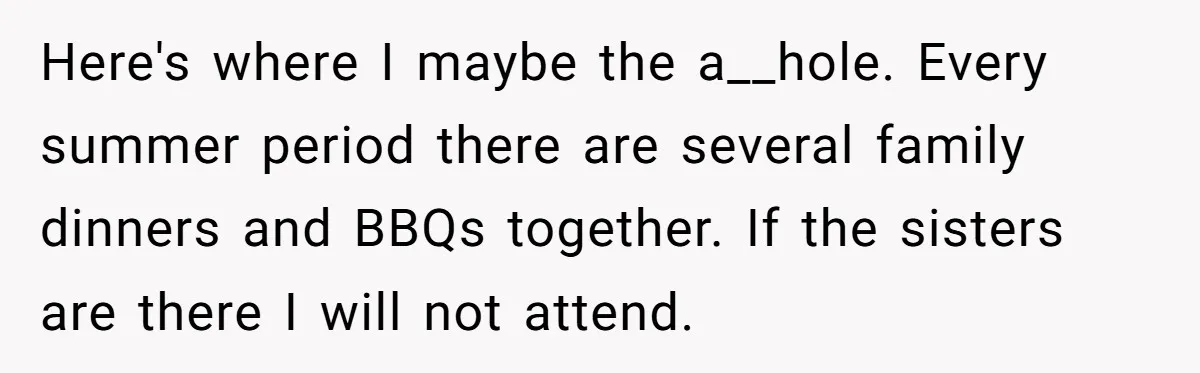 She Refuses to Attend Family Gatherings With Her Husband’s Toxic Sisters and Says She Doesn’t Care About Their Kids Here's where I maybe the a__hole. Every summer period there are several family dinners and BBQs together. If the sisters are there I will not attend.
