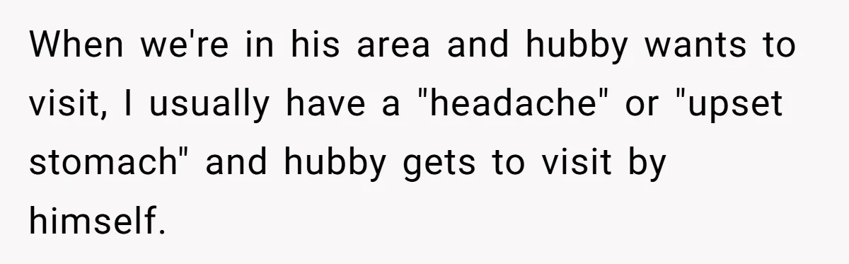 She Refuses to Attend Family Gatherings With Her Husband’s Toxic Sisters and Says She Doesn’t Care About Their Kids When we're in his area and hubby wants to visit, I usually have a "headache" or "upset stomach" and hubby gets to visit by himself.