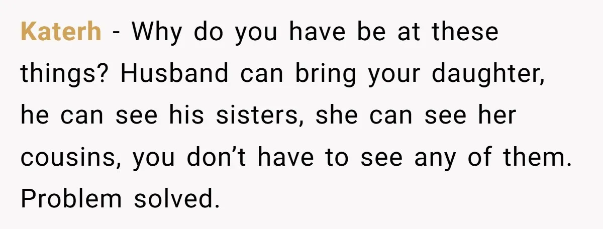 She Refuses to Attend Family Gatherings With Her Husband’s Toxic Sisters and Says She Doesn’t Care About Their Kids Katerh − Why do you have be at these things? Husband can bring your daughter, he can see his sisters, she can see her cousins, you don’t have to see...