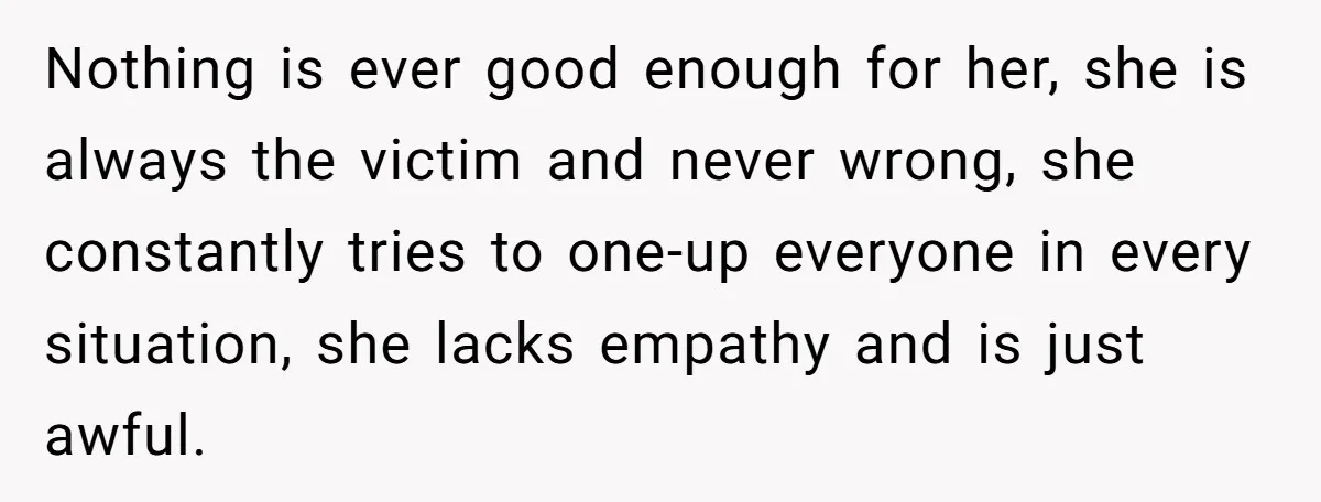 She Refuses to Attend Family Gatherings With Her Husband’s Toxic Sisters and Says She Doesn’t Care About Their Kids Nothing is ever good enough for her, she is always the victim and never wrong, she constantly tries to one-up everyone in every situation, she lacks empathy and is just...