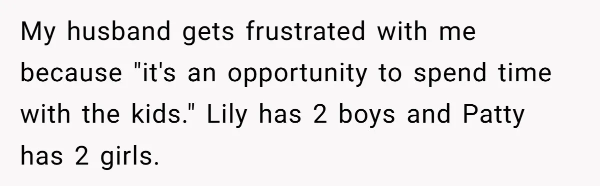 She Refuses to Attend Family Gatherings With Her Husband’s Toxic Sisters and Says She Doesn’t Care About Their Kids My husband gets frustrated with me because "it's an opportunity to spend time with the kids." Lily has 2 boys and Patty has 2 girls.
