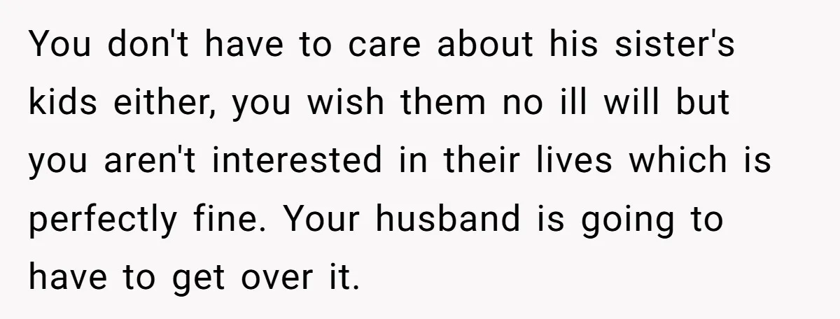 She Refuses to Attend Family Gatherings With Her Husband’s Toxic Sisters and Says She Doesn’t Care About Their Kids You don't have to care about his sister's kids either, you wish them no ill will but you aren't interested in their lives which is perfectly fine. Your husband is...