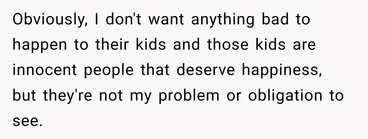She Refuses to Attend Family Gatherings With Her Husband’s Toxic Sisters and Says She Doesn’t Care About Their Kids Obviously, I don't want anything bad to happen to their kids and those kids are innocent people that deserve happiness, but they're not my problem or obligation to see.