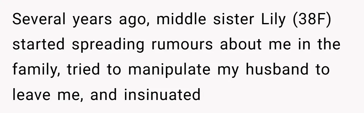 She Refuses to Attend Family Gatherings With Her Husband’s Toxic Sisters and Says She Doesn’t Care About Their Kids Several years ago, middle sister Lily (38F) started spreading rumours about me in the family, tried to manipulate my husband to leave me, and insinuated
