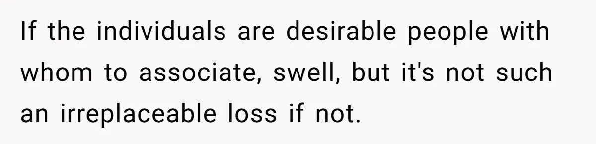 She Refuses to Attend Family Gatherings With Her Husband’s Toxic Sisters and Says She Doesn’t Care About Their Kids If the individuals are desirable people with whom to associate, swell, but it's not such an irreplaceable loss if not.