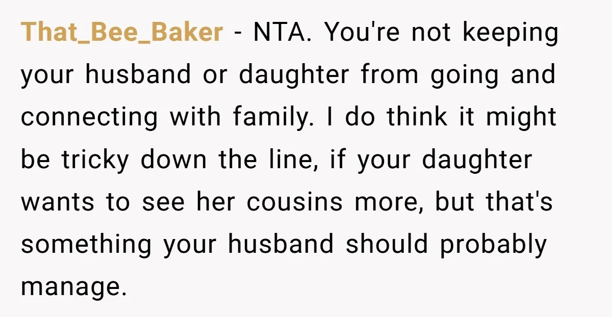 She Refuses to Attend Family Gatherings With Her Husband’s Toxic Sisters and Says She Doesn’t Care About Their Kids That_Bee_Baker − NTA. You're not keeping your husband or daughter from going and connecting with family. I do think it might be tricky down the line, if your daughter wants...