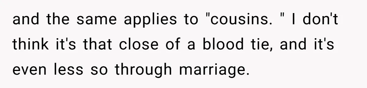 She Refuses to Attend Family Gatherings With Her Husband’s Toxic Sisters and Says She Doesn’t Care About Their Kids and the same applies to "cousins. " I don't think it's that close of a blood tie, and it's even less so through marriage.