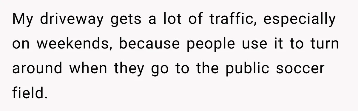 She Refused to Pay for Her Neighbor’s Fence, Then Faced Weekly Property Damage in Return My driveway gets a lot of traffic, especially on weekends, because people use it to turn around when they go to the public soccer field.