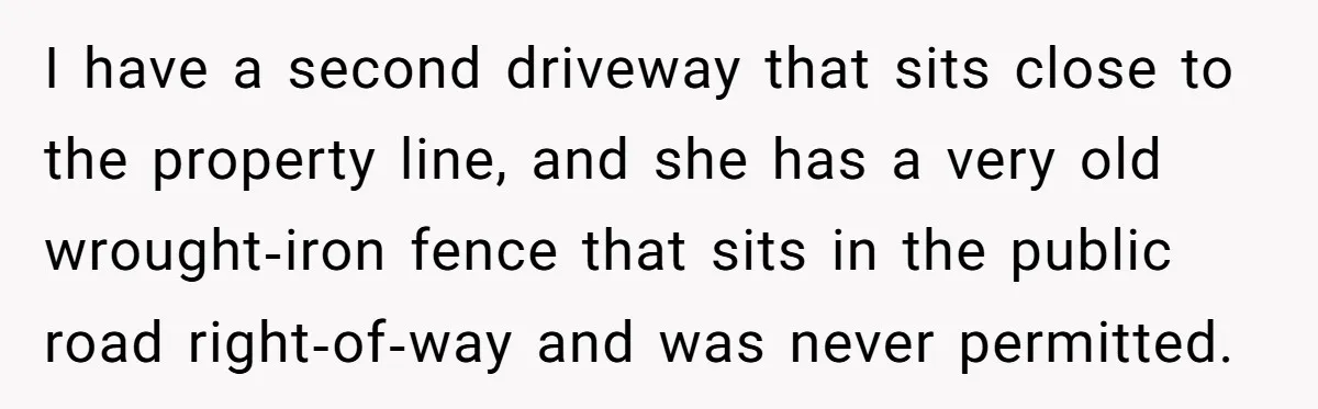 She Refused to Pay for Her Neighbor’s Fence, Then Faced Weekly Property Damage in Return I have a second driveway that sits close to the property line, and she has a very old wrought‑iron fence that sits in the public road right‑of‑way and was never...