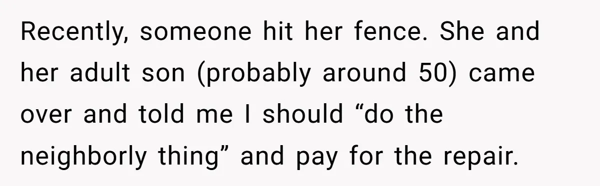 She Refused to Pay for Her Neighbor’s Fence, Then Faced Weekly Property Damage in Return Recently, someone hit her fence. She and her adult son (probably around 50) came over and told me I should “do the neighborly thing” and pay for the repair.