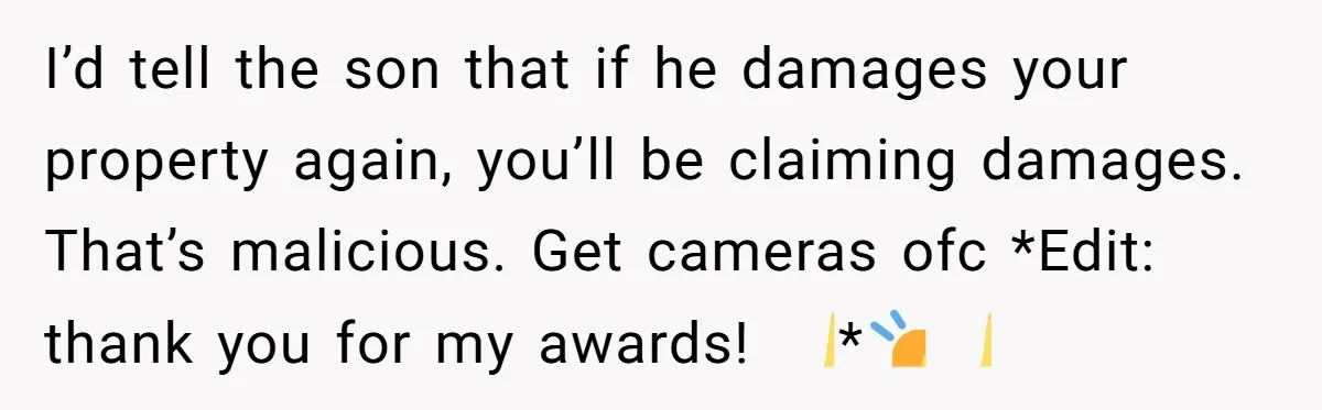 She Refused to Pay for Her Neighbor’s Fence, Then Faced Weekly Property Damage in Return I’d tell the son that if he damages your property again, you’ll be claiming damages. That’s malicious. Get cameras ofc *Edit: thank you for my awards! 🙏*🙇♀️🙏