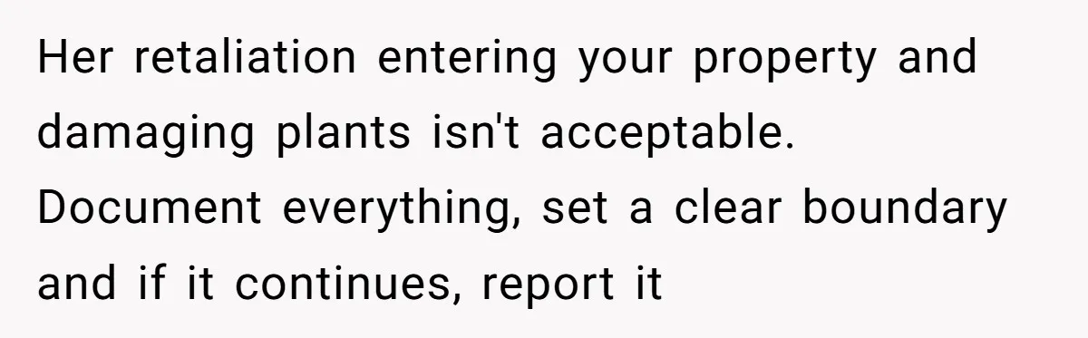 She Refused to Pay for Her Neighbor’s Fence, Then Faced Weekly Property Damage in Return Her retaliation entering your property and damaging plants isn't acceptable. Document everything, set a clear boundary and if it continues, report it