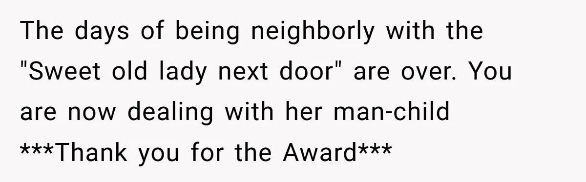 She Refused to Pay for Her Neighbor’s Fence, Then Faced Weekly Property Damage in Return The days of being neighborly with the "Sweet old lady next door" are over. You are now dealing with her man-child ***Thank you for the Award***