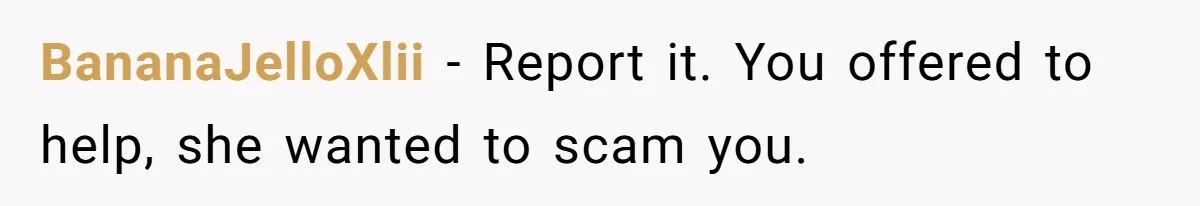 She Refused to Pay for Her Neighbor’s Fence, Then Faced Weekly Property Damage in Return BananaJelloXlii − Report it. You offered to help, she wanted to scam you.