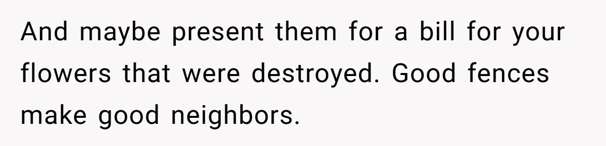 She Refused to Pay for Her Neighbor’s Fence, Then Faced Weekly Property Damage in Return And maybe present them for a bill for your flowers that were destroyed. Good fences make good neighbors.