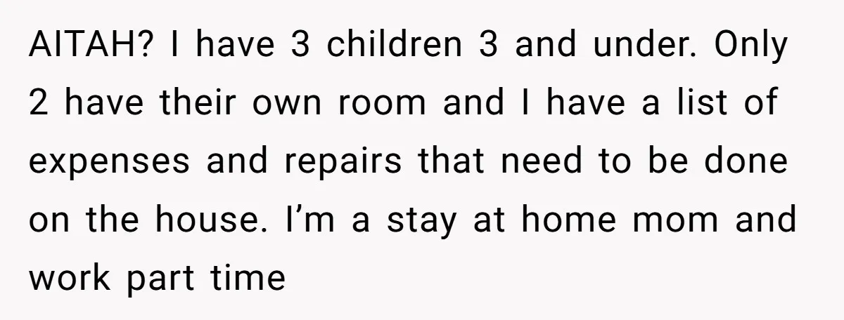 A Mom of Three Told Her Husband She Won’t Keep Their Fourth Baby Unless He Earns More Money, and Reddit Had Strong Opinions AITAH? I have 3 children 3 and under. Only 2 have their own room and I have a list of expenses and repairs that need to be done on the...