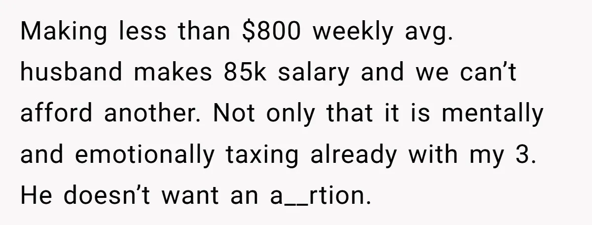 A Mom of Three Told Her Husband She Won’t Keep Their Fourth Baby Unless He Earns More Money, and Reddit Had Strong Opinions Making less than $800 weekly avg. husband makes 85k salary and we can’t afford another. Not only that it is mentally and emotionally taxing already with my 3. He doesn’t...