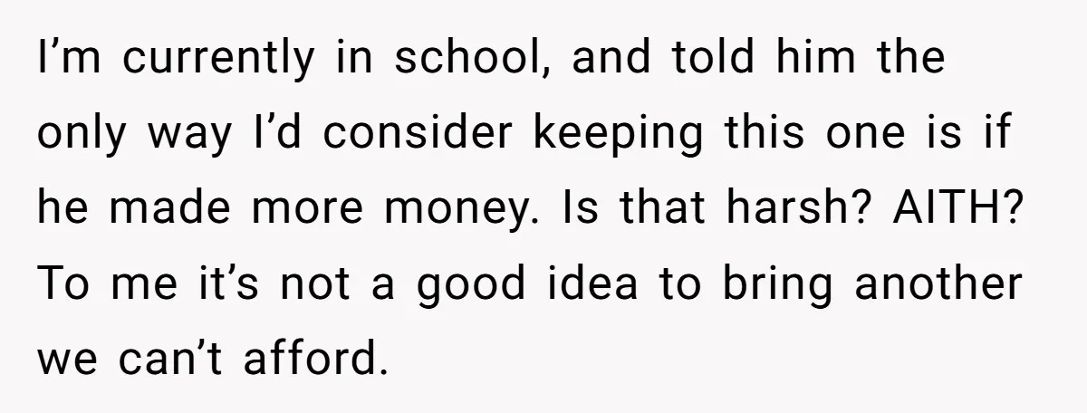 A Mom of Three Told Her Husband She Won’t Keep Their Fourth Baby Unless He Earns More Money, and Reddit Had Strong Opinions I’m currently in school, and told him the only way I’d consider keeping this one is if he made more money. Is that harsh? AITH? To me it’s not a...