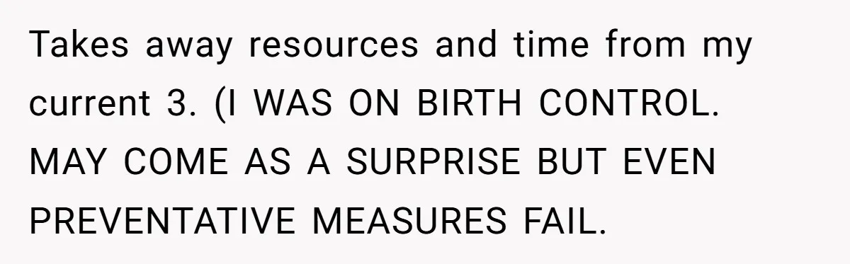 A Mom of Three Told Her Husband She Won’t Keep Their Fourth Baby Unless He Earns More Money, and Reddit Had Strong Opinions Takes away resources and time from my current 3. (I WAS ON BIRTH CONTROL. MAY COME AS A SURPRISE BUT EVEN PREVENTATIVE MEASURES FAIL.