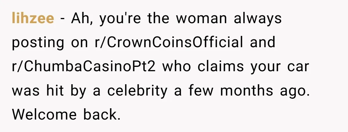 A Mom of Three Told Her Husband She Won’t Keep Their Fourth Baby Unless He Earns More Money, and Reddit Had Strong Opinions lihzee − Ah, you're the woman always posting on r/CrownCoinsOfficial and r/ChumbaCasinoPt2 who claims your car was hit by a celebrity a few months ago. Welcome back.