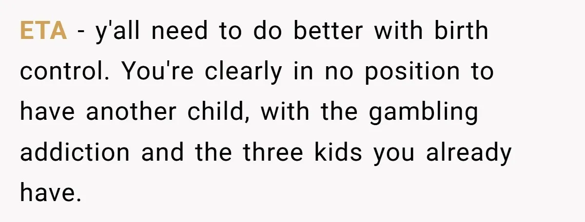 A Mom of Three Told Her Husband She Won’t Keep Their Fourth Baby Unless He Earns More Money, and Reddit Had Strong Opinions ETA - y'all need to do better with birth control. You're clearly in no position to have another child, with the gambling addiction and the three kids you already have.
