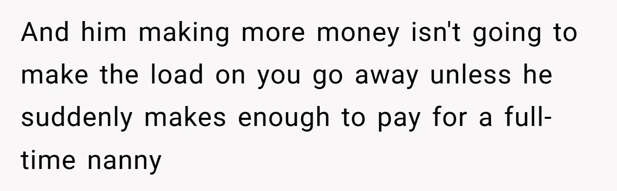 A Mom of Three Told Her Husband She Won’t Keep Their Fourth Baby Unless He Earns More Money, and Reddit Had Strong Opinions And him making more money isn't going to make the load on you go away unless he suddenly makes enough to pay for a full-time nanny