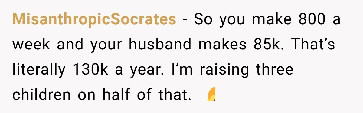 A Mom of Three Told Her Husband She Won’t Keep Their Fourth Baby Unless He Earns More Money, and Reddit Had Strong Opinions MisanthropicSocrates − So you make 800 a week and your husband makes 85k. That’s literally 130k a year. I’m raising three children on half of that. 🤷♂️