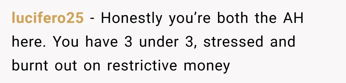 A Mom of Three Told Her Husband She Won’t Keep Their Fourth Baby Unless He Earns More Money, and Reddit Had Strong Opinions lucifero25 − Honestly you’re both the AH here. You have 3 under 3, stressed and burnt out on restrictive money