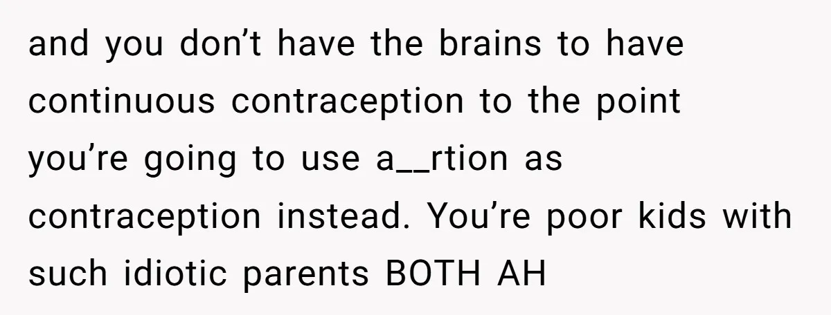 A Mom of Three Told Her Husband She Won’t Keep Their Fourth Baby Unless He Earns More Money, and Reddit Had Strong Opinions and you don’t have the brains to have continuous contraception to the point you’re going to use a__rtion as contraception instead. You’re poor kids with such idiotic parents BOTH AH