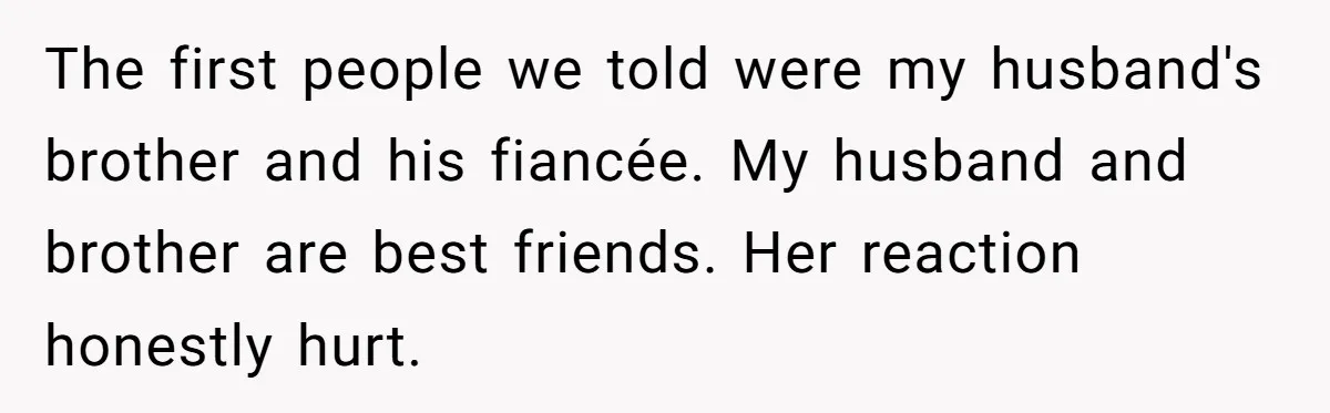 The first people we told were my husband's brother and his fiancée. My husband and brother are best friends. Her reaction honestly hurt.