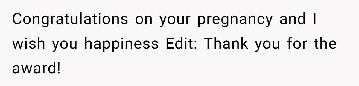 Congratulations on your pregnancy and I wish you happiness Edit: Thank you for the award!