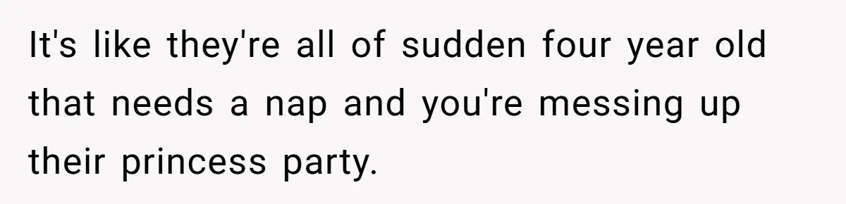 It's like they're all of sudden four year old that needs a nap and you're messing up their princess party.