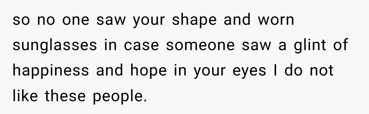 so no one saw your shape and worn sunglasses in case someone saw a glint of happiness and hope in your eyes I do not like these people.