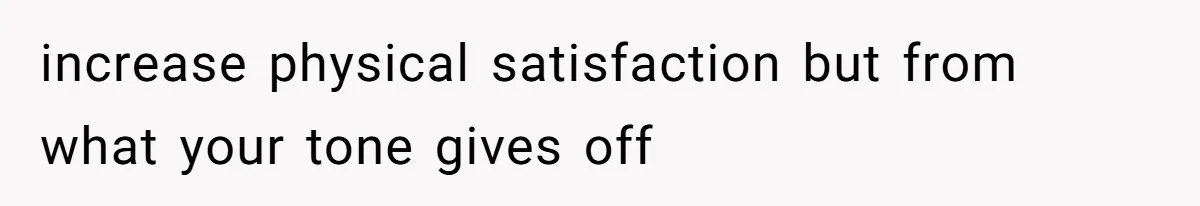 increase physical satisfaction but from what your tone gives off