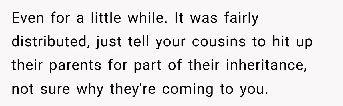 Only Child Refuses To Share Inheritance, Believing They Are Legally Right Even for a little while. It was fairly distributed, just tell your cousins to hit up their parents for part of their inheritance, not sure why they're coming to you.