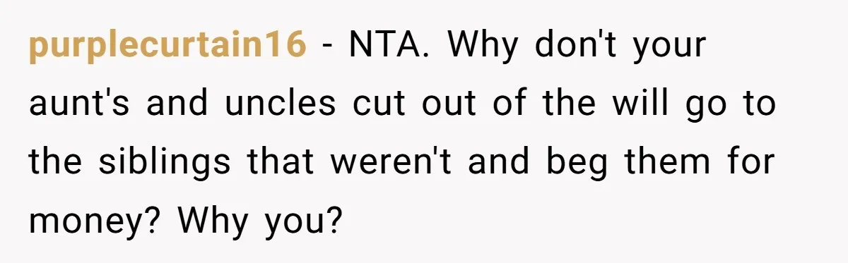 Only Child Refuses To Share Inheritance, Believing They Are Legally Right purplecurtain16 − NTA. Why don't your aunt's and uncles cut out of the will go to the siblings that weren't and beg them for money? Why you?
