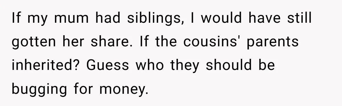 Only Child Refuses To Share Inheritance, Believing They Are Legally Right If my mum had siblings, I would have still gotten her share. If the cousins' parents inherited? Guess who they should be bugging for money.