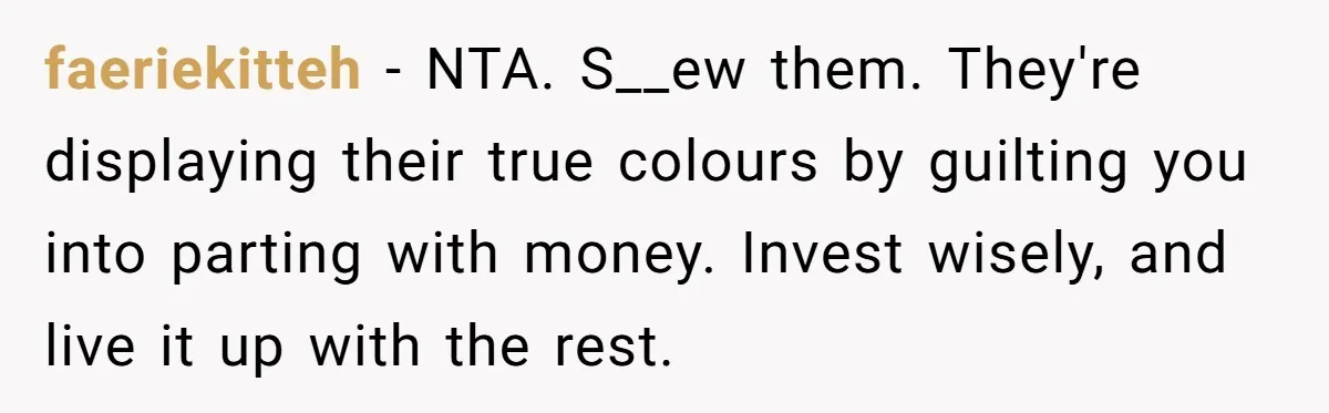 Only Child Refuses To Share Inheritance, Believing They Are Legally Right faeriekitteh − NTA. S__ew them. They're displaying their true colours by guilting you into parting with money. Invest wisely, and live it up with the rest.