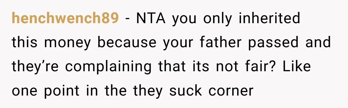 Only Child Refuses To Share Inheritance, Believing They Are Legally Right henchwench89 − NTA you only inherited this money because your father passed and they’re complaining that its not fair? Like one point in the they suck corner