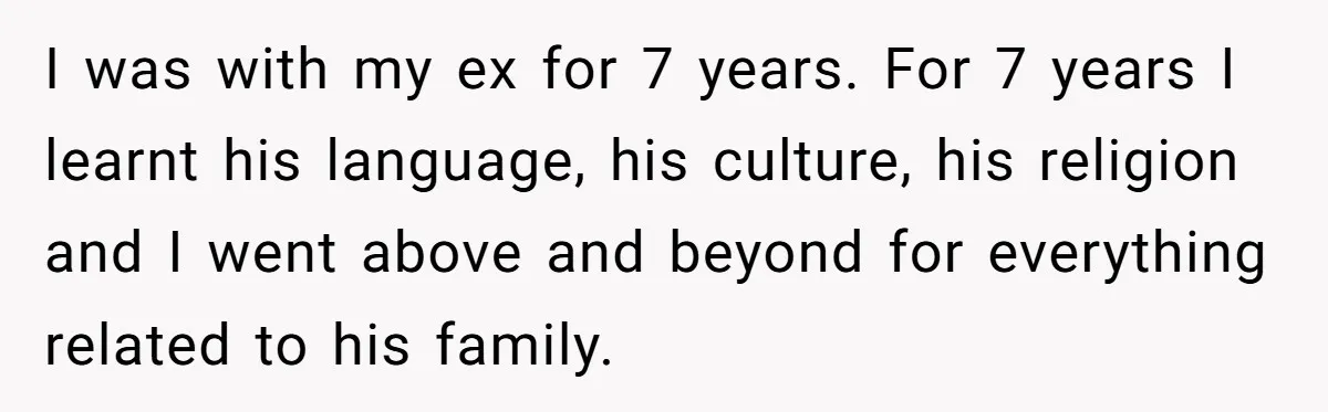Woman Supports Partner And Family For Seven Years Before Facing Brutal Double Life Discovery I was with my ex for 7 years. For 7 years I learnt his language, his culture, his religion and I went above and beyond for everything related to his...