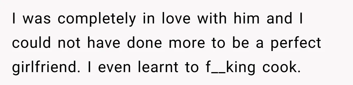 Woman Supports Partner And Family For Seven Years Before Facing Brutal Double Life Discovery I was completely in love with him and I could not have done more to be a perfect girlfriend. I even learnt to f__king cook.