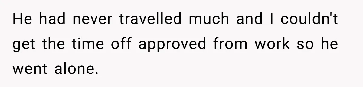 Woman Supports Partner And Family For Seven Years Before Facing Brutal Double Life Discovery He had never travelled much and I couldn't get the time off approved from work so he went alone.