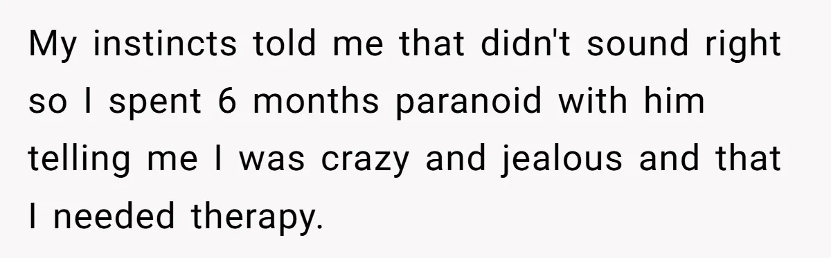Woman Supports Partner And Family For Seven Years Before Facing Brutal Double Life Discovery My instincts told me that didn't sound right so I spent 6 months paranoid with him telling me I was crazy and jealous and that I needed therapy.